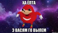 ха ёпта э васям го выпем