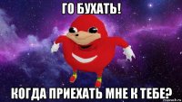 го бухать! когда приехать мне к тебе?