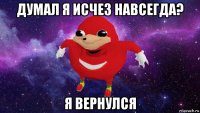 думал я исчез навсегда? я вернулся