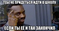 тебе не придёться идти в школу если ты её и так закончил