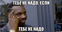 тебе не надо, если тебе не надо