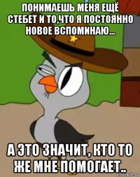 понимаешь меня ещё стебет и то,что я постоянно новое вспоминаю... а это значит, кто то же мне помогает..