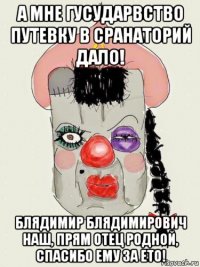 а мне гусударвство путевку в сранаторий дало! блядимир блядимирович наш, прям отец родной, спасибо ему за ето!