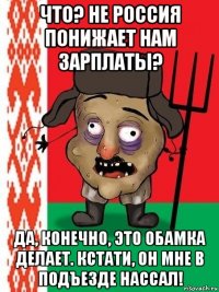 что? не россия понижает нам зарплаты? да, конечно, это обамка делает. кстати, он мне в подъезде нассал!