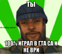 ты 100% играл в гта са и не ври