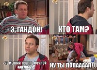 - Э, ГАНДОН! кто там? - че мелкий тролль сочной залупы? НУ ТЫ ПОПААААЛ!))