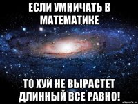 если умничать в математике то хуй не вырастет длинный все равно!