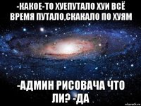 -какое-то хуепутало хуи всё время путало,скакало по хуям -админ рисовача что ли? -да