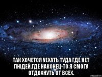  так хочется уехать туда где нет людей.где наконец-то я смогу отдохнуть от всех.