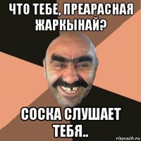 что тебе, преарасная жаркынай? соска слушает тебя..