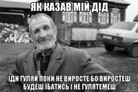 як казав мій дід іди гуляй поки не виросте бо виростеш будеш їбатись і не гулятемеш