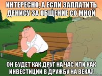 интересно, а если заплатить денису за общение со мной он будет как друг на час или как инвестиции в дружбу на века?