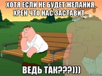 хотя если не будет желания, хрен что нас заставит... ведь так???)))