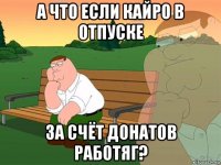 а что если кайро в отпуске за счёт донатов работяг?