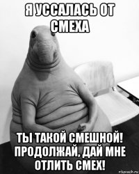 я уссалась от смеха ты такой смешной! продолжай, дай мне отлить смех!