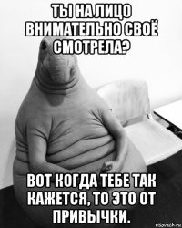 ты на лицо внимательно своё смотрела? вот когда тебе так кажется, то это от привычки.