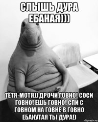 слышь дура ебаная))) тётя-мотя)) дрочи говно! соси говно! ешь говно! спи с говном на говне в говно ебанутая ты дура!)