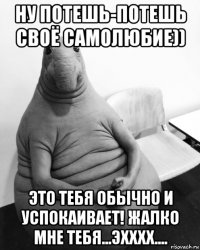 ну потешь-потешь своё самолюбие)) это тебя обычно и успокаивает! жалко мне тебя...эхххх....