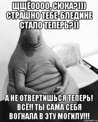 щщёоооо, сюка?))) страшно тебе-бледине стало теперь?)) а не отвертишься теперь! всё!! ты сама себя вогнала в эту могилу!!!