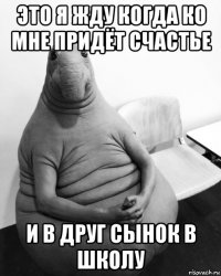 это я жду когда ко мне придёт счастье и в друг сынок в школу