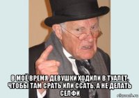  в моё время девушки ходили в туалет, чтобы там срать или ссать, а не делать селфи