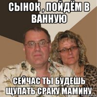 сынок , пойдём в ванную сейчас ты будешь щупать сраку мамину