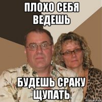 плохо себя ведешь будешь сраку щупать