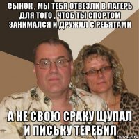 сынок , мы тебя отвезли в лагерь для того , чтоб ты спортом занимался и дружил с ребятами а не свою сраку щупал и письку теребил