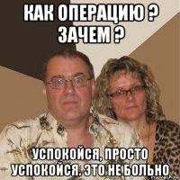 как операцию ? зачем ? успокойся, просто успокойся. это не больно