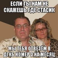 если ты нам не скажешь где стасик мы тебя отвезём в дгкб номер 3 на месяц