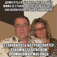 домогаться. бывало, когда я шёл мимо её станка в подсобку обедать, она включала торцовочную пилу, становилась на транспортёр раком и ехала на нём прямиком на моё лицо