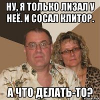 ну, я только лизал у неё. и сосал клитор. а что делать-то?