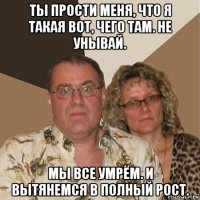 ты прости меня, что я такая вот, чего там. не унывай. мы все умрём. и вытянемся в полный рост.