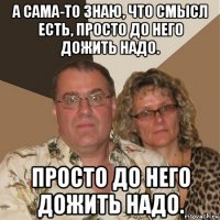 а сама-то знаю, что смысл есть, просто до него дожить надо. просто до него дожить надо.