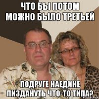 что бы потом можно было третьей подруге наедине пиздануть что-то типа?