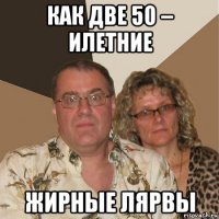 как две 50 – илетние жирные лярвы