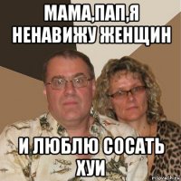 мама,пап,я ненавижу женщин и люблю сосать хуи