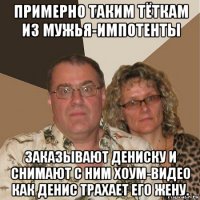 примерно таким тёткам из мужья-импотенты заказывают дениску и снимают с ним хоум-видео как денис трахает его жену.