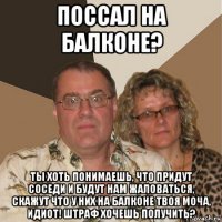 поссал на балконе? ты хоть понимаешь, что придут соседи и будут нам жаловаться, скажут что у них на балконе твоя моча, идиот! штраф хочешь получить?