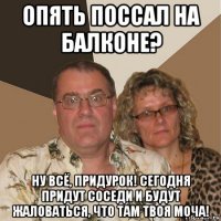 опять поссал на балконе? ну всё, придурок! сегодня придут соседи и будут жаловаться, что там твоя моча!