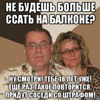 не будешь больше ссать на балконе? ну смотри! тебе 18 лет уже! ещё раз такое повторится, придут соседи со штрафом!