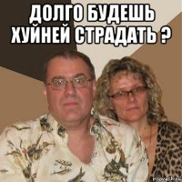 долго будешь хуйней страдать ? 