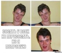   Сосать у всех не пересосать. Но я попробую