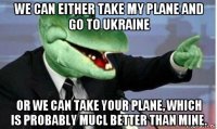 we can either take my plane and go to ukraine or we can take your plane, which is probably mucl better than mine.