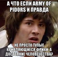 а что если army of pidors и правда не просто тупые кривляющиеся фрики, а достояние человечества?