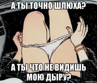 а ты точно шлюха? а ты что не видишь мою дыру?