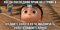 когда последний пром на стриме в аве: ну дайте золота ну чё жадничать золото давайте алооо