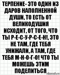 терпение- это один из даров наполненной души, то есть от великодушия исходит, от того, что ты р-е-с-у-р-с-е-н!, это не там, где тебя унижали, а там, где тебя м-н-о-г-о! что ты можешь этим поделиться