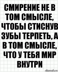 смирение не в том смысле, чтобы стиснув зубы терпеть, а в том смысле, что у тебя мир внутри