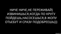 ниче ниче,не переживай) извинишься,когда по кругу пойдешь,насосешься,в жопу отьебут и сразу подобреешь)))